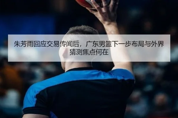 朱芳雨回应交易传闻后，广东男篮下一步布局与外界猜测焦点何在