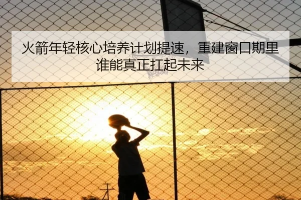 火箭年轻核心培养计划提速，重建窗口期里谁能真正扛起未来